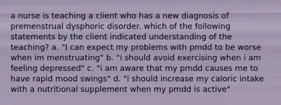 a nurse is teaching a client who has a new diagnosis of premenstrual dysphoric disorder. which of the following statements by the client indicated understanding of the teaching? a. "I can expect my problems with pmdd to be worse when im menstruating" b. "i should avoid exercising when i am feeling depressed" c. "i am aware that my pmdd causes me to have rapid mood swings" d. "i should increase my caloric intake with a nutritional supplement when my pmdd is active"