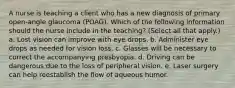 A nurse is teaching a client who has a new diagnosis of primary open-angle glaucoma (POAG). Which of the following information should the nurse include in the teaching? (Select all that apply.) a. Lost vision can improve with eye drops. b. Administer eye drops as needed for vision loss. c. Glasses will be necessary to correct the accompanying presbyopia. d. Driving can be dangerous due to the loss of peripheral vision. e. Laser surgery can help reestablish the flow of aqueous humor.