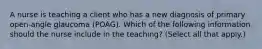 A nurse is teaching a client who has a new diagnosis of primary open-angle glaucoma (POAG). Which of the following information should the nurse include in the teaching? (Select all that apply.)