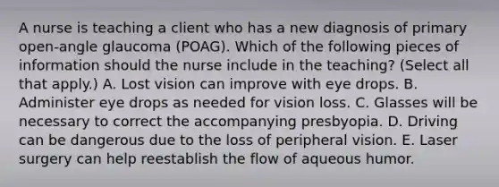 A nurse is teaching a client who has a new diagnosis of primary open-angle glaucoma (POAG). Which of the following pieces of information should the nurse include in the teaching? (Select all that apply.) A. Lost vision can improve with eye drops. B. Administer eye drops as needed for vision loss. C. Glasses will be necessary to correct the accompanying presbyopia. D. Driving can be dangerous due to the loss of peripheral vision. E. Laser surgery can help reestablish the flow of aqueous humor.