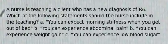 A nurse is teaching a client who has a new diagnosis of RA. Which of the following statements should the nurse include in the teaching? a. "You can expect morning stiffness when you get out of bed" b. "You can experience abdominal pain" b. "You can experience weight gain" c. "You can experience low blood sugar"