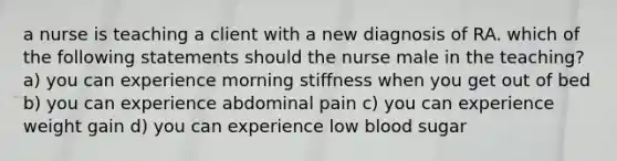 a nurse is teaching a client with a new diagnosis of RA. which of the following statements should the nurse male in the teaching? a) you can experience morning stiffness when you get out of bed b) you can experience abdominal pain c) you can experience weight gain d) you can experience low blood sugar