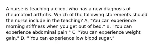 A nurse is teaching a client who has a new diagnosis of rheumatoid arthritis. Which of the following statements should the nurse include in the teaching? A. "You can experience morning stiffness when you get out of bed." B. "You can experience abdominal pain." C. "You can experience weight gain." D. " You can experience low blood sugar."