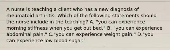 A nurse is teaching a client who has a new diagnosis of rheumatoid arthritis. Which of the following statements should the nurse include in the teaching? A. "you can experience morning stiffness when you get out bed." B. "you can experience abdominal pain." C."you can experience weight gain." D."you can experience low blood sugar."