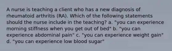 A nurse is teaching a client who has a new diagnosis of rheumatoid arthritis (RA). Which of the following statements should the nurse include in the teaching? a. "you can experience morning stiffness when you get out of bed" b. "you can experience abdominal pain" c. "you can experience weight gain" d. "you can experience low blood sugar"