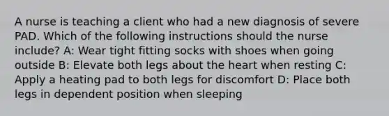 A nurse is teaching a client who had a new diagnosis of severe PAD. Which of the following instructions should the nurse include? A: Wear tight fitting socks with shoes when going outside B: Elevate both legs about the heart when resting C: Apply a heating pad to both legs for discomfort D: Place both legs in dependent position when sleeping