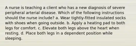 A nurse is teaching a client who has a new diagnosis of severe peripheral arterial disease. Which of the following instructions should the nurse include? a. Wear tightly-fitted insulated socks with shoes when going outside. b. Apply a heating pad to both legs for comfort. c. Elevate both legs above the heart when resting. d. Place both legs in a dependent position while sleeping.