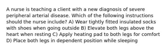 A nurse is teaching a client with a new diagnosis of severe peripheral arterial disease. Which of the following instructions should the nurse include? A) Wear tightly fitted insulated socks with shoes when going outside B) Elevate both legs above the heart when resting C) Apply heating pad to both legs for comfort D) Place both legs in dependent position while sleeping