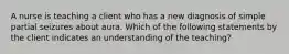 A nurse is teaching a client who has a new diagnosis of simple partial seizures about aura. Which of the following statements by the client indicates an understanding of the teaching?