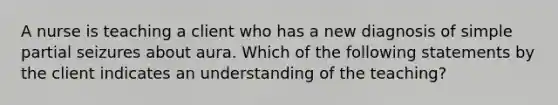 A nurse is teaching a client who has a new diagnosis of simple partial seizures about aura. Which of the following statements by the client indicates an understanding of the teaching?