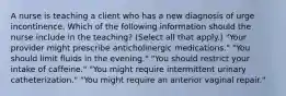 A nurse is teaching a client who has a new diagnosis of urge incontinence. Which of the following information should the nurse include in the teaching? (Select all that apply.) "Your provider might prescribe anticholinergic medications." "You should limit fluids in the evening." "You should restrict your intake of caffeine." "You might require intermittent urinary catheterization." "You might require an anterior vaginal repair."