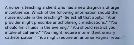 A nurse is teaching a client who has a new diagnosis of urge incontinence. Which of the following information should the nurse include in the teaching? (Select all that apply.) "Your provider might prescribe anticholinergic medications." "You should limit fluids in the evening." "You should restrict your intake of caffeine." "You might require intermittent urinary catheterization." "You might require an anterior vaginal repair."