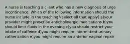 A nurse is teaching a client who has a new diagnosis of urge incontinence. Which of the following information should the nurse include in the teaching?(select all that apply) a)your provider might prescribe anticholinergic medications b)you should limit fluids in the evening c)you should restrict your intake of caffeine d)you might require intermittent urinary catherization e)you might require an anterior vaginal repair