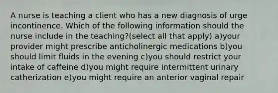 A nurse is teaching a client who has a new diagnosis of urge incontinence. Which of the following information should the nurse include in the teaching?(select all that apply) a)your provider might prescribe anticholinergic medications b)you should limit fluids in the evening c)you should restrict your intake of caffeine d)you might require intermittent urinary catherization e)you might require an anterior vaginal repair