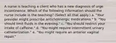 A nurse is teaching a client who has a new diagnosis of urge incontinence. Which of the following information should the nurse include in the teaching? (Select all that apply.) a. "Your provider might prescribe anticholinergic medications." b. "You should limit fluids in the evening." c. "You should restrict your intake of caffeine." d. "You might require intermittent urinary catheterization." e. "You might require an anterior vaginal repair."