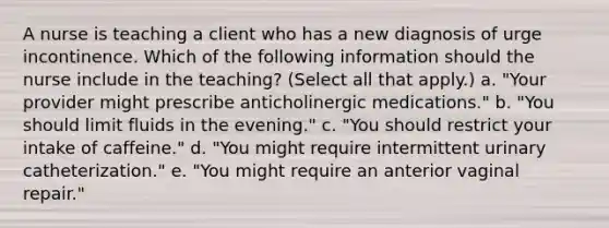 A nurse is teaching a client who has a new diagnosis of urge incontinence. Which of the following information should the nurse include in the teaching? (Select all that apply.) a. "Your provider might prescribe anticholinergic medications." b. "You should limit fluids in the evening." c. "You should restrict your intake of caffeine." d. "You might require intermittent urinary catheterization." e. "You might require an anterior vaginal repair."