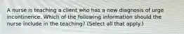 A nurse is teaching a client who has a new diagnosis of urge incontinence. Which of the following information should the nurse include in the teaching? (Select all that apply.)