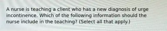 A nurse is teaching a client who has a new diagnosis of urge incontinence. Which of the following information should the nurse include in the teaching? (Select all that apply.)