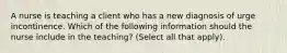 A nurse is teaching a client who has a new diagnosis of urge incontinence. Which of the following information should the nurse include in the teaching? (Select all that apply).