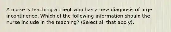 A nurse is teaching a client who has a new diagnosis of urge incontinence. Which of the following information should the nurse include in the teaching? (Select all that apply).