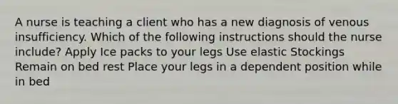 A nurse is teaching a client who has a new diagnosis of venous insufficiency. Which of the following instructions should the nurse include? Apply Ice packs to your legs Use elastic Stockings Remain on bed rest Place your legs in a dependent position while in bed