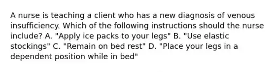 A nurse is teaching a client who has a new diagnosis of venous insufficiency. Which of the following instructions should the nurse include? A. "Apply ice packs to your legs" B. "Use elastic stockings" C. "Remain on bed rest" D. "Place your legs in a dependent position while in bed"