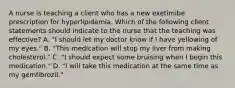 A nurse is teaching a client who has a new exetimibe prescription for hyperlipidemia. Which of the following client statements should indicate to the nurse that the teaching was effective? A. "I should let my doctor know if I have yellowing of my eyes." B. "This medication will stop my liver from making cholesterol." C. "I should expect some bruising when I begin this medication." D. "I will take this medication at the same time as my gemfibrozil."