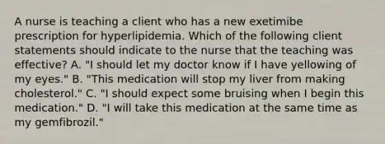 A nurse is teaching a client who has a new exetimibe prescription for hyperlipidemia. Which of the following client statements should indicate to the nurse that the teaching was effective? A. "I should let my doctor know if I have yellowing of my eyes." B. "This medication will stop my liver from making cholesterol." C. "I should expect some bruising when I begin this medication." D. "I will take this medication at the same time as my gemfibrozil."