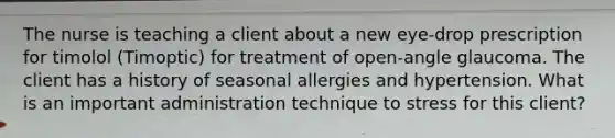 The nurse is teaching a client about a new eye-drop prescription for timolol (Timoptic) for treatment of open-angle glaucoma. The client has a history of seasonal allergies and hypertension. What is an important administration technique to stress for this client?