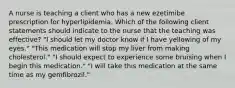 A nurse is teaching a client who has a new ezetimibe prescription for hyperlipidemia. Which of the following client statements should indicate to the nurse that the teaching was effective? "I should let my doctor know if I have yellowing of my eyes." "This medication will stop my liver from making cholesterol." "I should expect to experience some bruising when I begin this medication." "I will take this medication at the same time as my gemfibrozil."