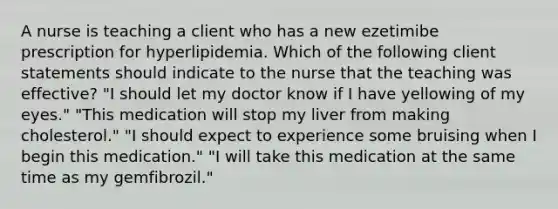 A nurse is teaching a client who has a new ezetimibe prescription for hyperlipidemia. Which of the following client statements should indicate to the nurse that the teaching was effective? "I should let my doctor know if I have yellowing of my eyes." "This medication will stop my liver from making cholesterol." "I should expect to experience some bruising when I begin this medication." "I will take this medication at the same time as my gemfibrozil."