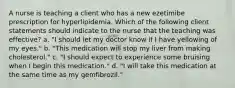 A nurse is teaching a client who has a new ezetimibe prescription for hyperlipidemia. Which of the following client statements should indicate to the nurse that the teaching was effective? a. "I should let my doctor know if I have yellowing of my eyes." b. "This medication will stop my liver from making cholesterol." c. "I should expect to experience some bruising when I begin this medication." d. "I will take this medication at the same time as my gemfibrozil."