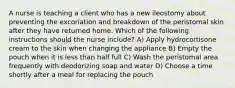 A nurse is teaching a client who has a new ileostomy about preventing the excoriation and breakdown of the peristomal skin after they have returned home. Which of the following instructions should the nurse include? A) Apply hydrocortisone cream to the skin when changing the appliance B) Empty the pouch when it is less than half full C) Wash the peristomal area frequently with deodorizing soap and water D) Choose a time shortly after a meal for replacing the pouch