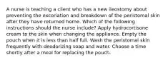 A nurse is teaching a client who has a new ileostomy about preventing the excoriation and breakdown of the peristomal skin after they have returned home. Which of the following instructions should the nurse include? Apply hydrocortisone cream to the skin when changing the appliance. Empty the pouch when it is less than half full. Wash the peristomal skin frequently with deodorizing soap and water. Choose a time shortly after a meal for replacing the pouch.