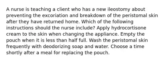 A nurse is teaching a client who has a new ileostomy about preventing the excoriation and breakdown of the peristomal skin after they have returned home. Which of the following instructions should the nurse include? Apply hydrocortisone cream to the skin when changing the appliance. Empty the pouch when it is less than half full. Wash the peristomal skin frequently with deodorizing soap and water. Choose a time shortly after a meal for replacing the pouch.