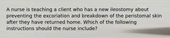 A nurse is teaching a client who has a new ileostomy about preventing the excoriation and breakdown of the peristomal skin after they have returned home. Which of the following instructions should the nurse include?