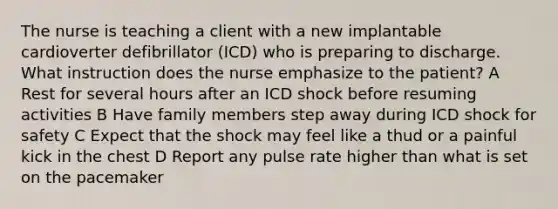 The nurse is teaching a client with a new implantable cardioverter defibrillator (ICD) who is preparing to discharge. What instruction does the nurse emphasize to the patient? A Rest for several hours after an ICD shock before resuming activities B Have family members step away during ICD shock for safety C Expect that the shock may feel like a thud or a painful kick in the chest D Report any pulse rate higher than what is set on the pacemaker