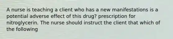 A nurse is teaching a client who has a new manifestations is a potential adverse effect of this drug? prescription for nitroglycerin. The nurse should instruct the client that which of the following