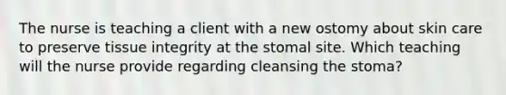 The nurse is teaching a client with a new ostomy about skin care to preserve tissue integrity at the stomal site. Which teaching will the nurse provide regarding cleansing the stoma?