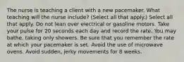 The nurse is teaching a client with a new pacemaker. What teaching will the nurse include? (Select all that apply.) Select all that apply. Do not lean over electrical or gasoline motors. Take your pulse for 20 seconds each day and record the rate. You may bathe, taking only showers. Be sure that you remember the rate at which your pacemaker is set. Avoid the use of microwave ovens. Avoid sudden, jerky movements for 8 weeks.