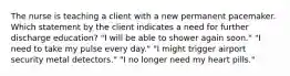 The nurse is teaching a client with a new permanent pacemaker. Which statement by the client indicates a need for further discharge education? "I will be able to shower again soon." "I need to take my pulse every day." "I might trigger airport security metal detectors." "I no longer need my heart pills."