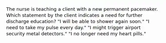 The nurse is teaching a client with a new permanent pacemaker. Which statement by the client indicates a need for further discharge education? "I will be able to shower again soon." "I need to take my pulse every day." "I might trigger airport security metal detectors." "I no longer need my heart pills."