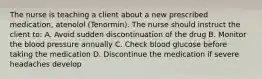 The nurse is teaching a client about a new prescribed medication, atenolol (Tenormin). The nurse should instruct the client to: A. Avoid sudden discontinuation of the drug B. Monitor the blood pressure annually C. Check blood glucose before taking the medication D. Discontinue the medication if severe headaches develop