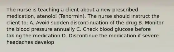 The nurse is teaching a client about a new prescribed medication, atenolol (Tenormin). The nurse should instruct the client to: A. Avoid sudden discontinuation of the drug B. Monitor the blood pressure annually C. Check blood glucose before taking the medication D. Discontinue the medication if severe headaches develop