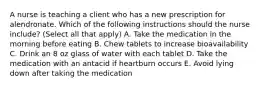 A nurse is teaching a client who has a new prescription for alendronate. Which of the following instructions should the nurse include? (Select all that apply) A. Take the medication in the morning before eating B. Chew tablets to increase bioavailability C. Drink an 8 oz glass of water with each tablet D. Take the medication with an antacid if heartburn occurs E. Avoid lying down after taking the medication