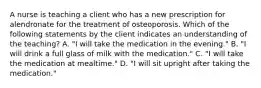 A nurse is teaching a client who has a new prescription for alendronate for the treatment of osteoporosis. Which of the following statements by the client indicates an understanding of the teaching? A. "I will take the medication in the evening." B. "I will drink a full glass of milk with the medication." C. "I will take the medication at mealtime." D. "I will sit upright after taking the medication."