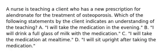 A nurse is teaching a client who has a new prescription for alendronate for the treatment of osteoporosis. Which of the following statements by the client indicates an understanding of the teaching? A. "I will take the medication in the evening." B. "I will drink a full glass of milk with the medication." C. "I will take the medication at mealtime." D. "I will sit upright after taking the medication."