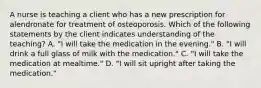 A nurse is teaching a client who has a new prescription for alendronate for treatment of osteoporosis. Which of the following statements by the client indicates understanding of the teaching? A. "I will take the medication in the evening." B. "I will drink a full glass of milk with the medication." C. "I will take the medication at mealtime." D. "I will sit upright after taking the medication."