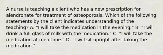 A nurse is teaching a client who has a new prescription for alendronate for treatment of osteoporosis. Which of the following statements by the client indicates understanding of the teaching? A. "I will take the medication in the evening." B. "I will drink a full glass of milk with the medication." C. "I will take the medication at mealtime." D. "I will sit upright after taking the medication."