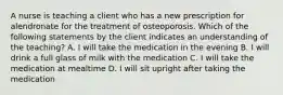 A nurse is teaching a client who has a new prescription for alendronate for the treatment of osteoporosis. Which of the following statements by the client indicates an understanding of the teaching? A. I will take the medication in the evening B. I will drink a full glass of milk with the medication C. I will take the medication at mealtime D. I will sit upright after taking the medication